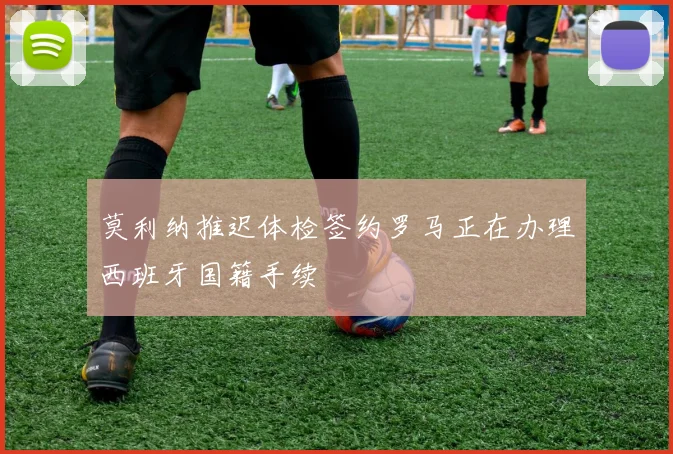 莫利纳推迟体检签约罗马正在办理西班牙国籍手续