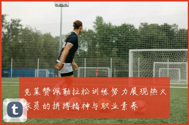 克莱赞佩勒拉松训练努力展现热火球员的拼搏精神与职业素养
